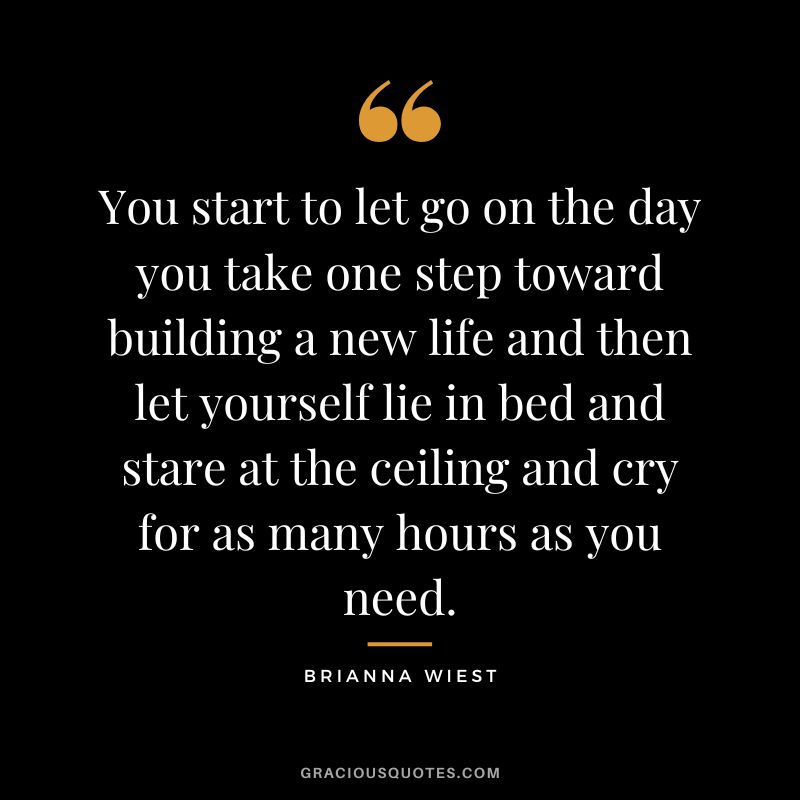 You start to let go on the day you take one step toward building a new life and then let yourself lie in bed and stare at the ceiling and cry for as many hours as you need.