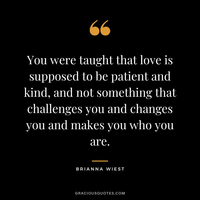 You were taught that love is supposed to be patient and kind, and not something that challenges you and changes you and makes you who you are.