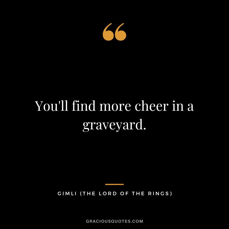 You'll find more cheer in a graveyard. - Gimli