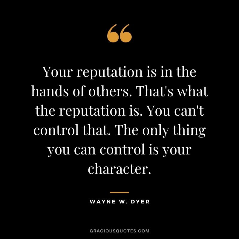Your reputation is in the hands of others. That's what the reputation is. You can't control that. The only thing you can control is your character. - Wayne W. Dyer