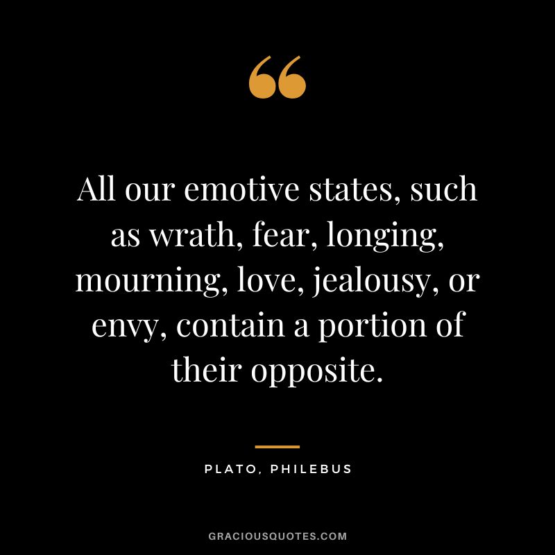 All our emotive states, such as wrath, fear, longing, mourning, love, jealousy, or envy, contain a portion of their opposite. - Plato, Philebus