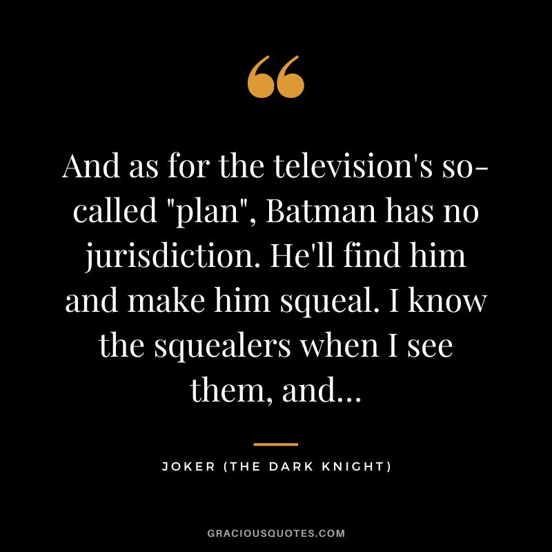 And as for the television's so-called plan, Batman has no jurisdiction. He'll find him and make him squeal. I know the squealers when I see them, and… - Joker