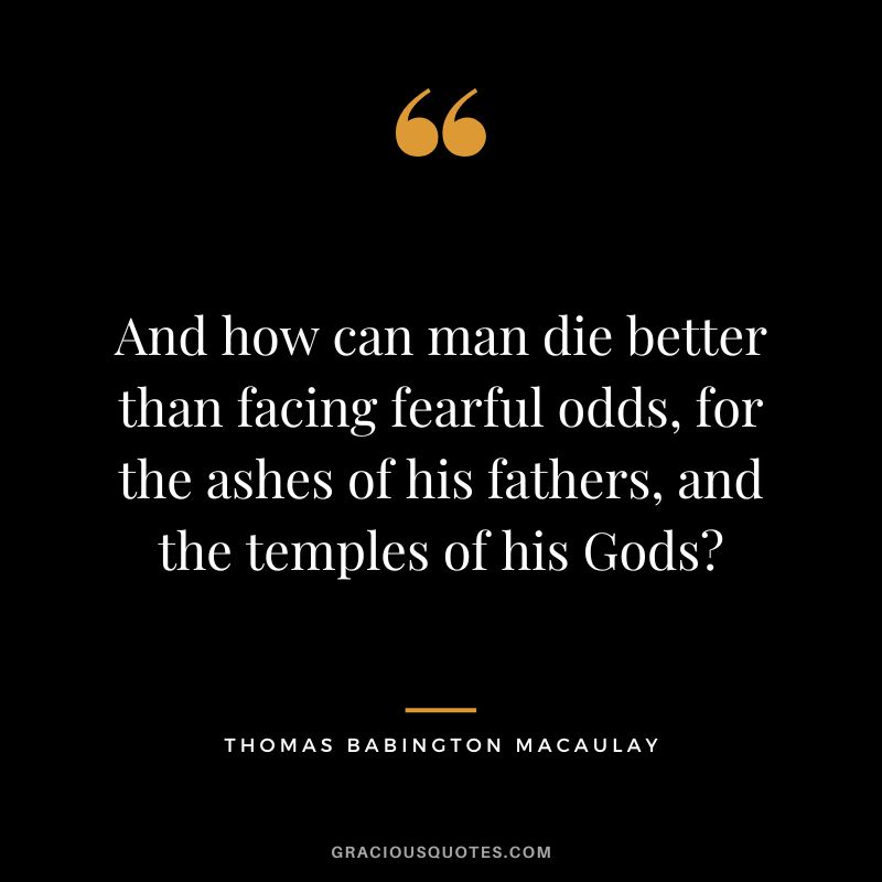 And how can man die better than facing fearful odds, for the ashes of his fathers, and the temples of his Gods - Thomas Babington Macaulay