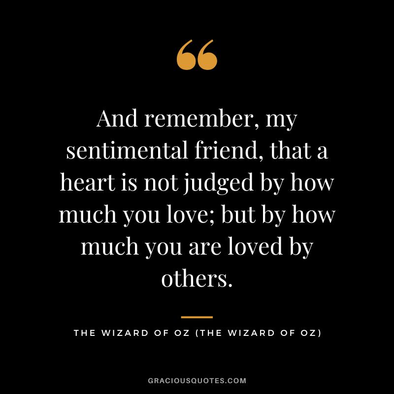 And remember, my sentimental friend, that a heart is not judged by how much you love; but by how much you are loved by others. - The Wizard of Oz