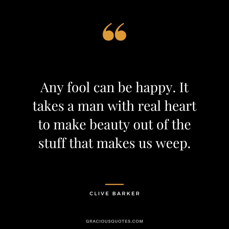 Any fool can be happy. It takes a man with real heart to make beauty out of the stuff that makes us weep. - Clive Barker