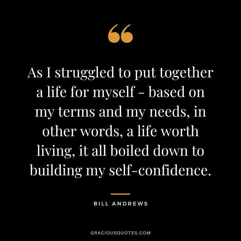 As I struggled to put together a life for myself - based on my terms and my needs, in other words, a life worth living, it all boiled down to building my self-confidence. - Bill Andrews