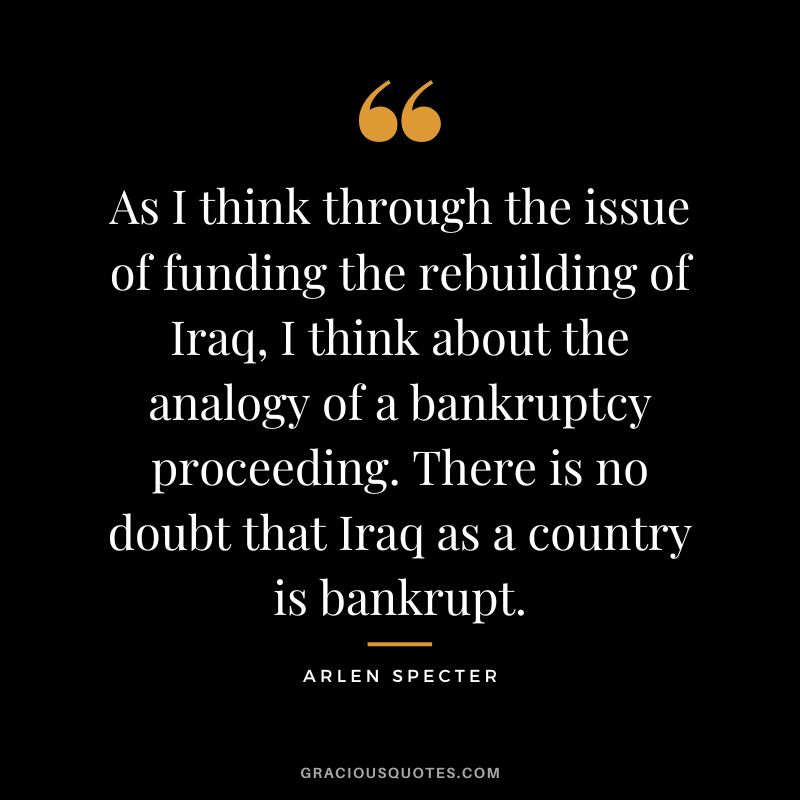 As I think through the issue of funding the rebuilding of Iraq, I think about the analogy of a bankruptcy proceeding. There is no doubt that Iraq as a country is bankrupt. - Arlen Specter