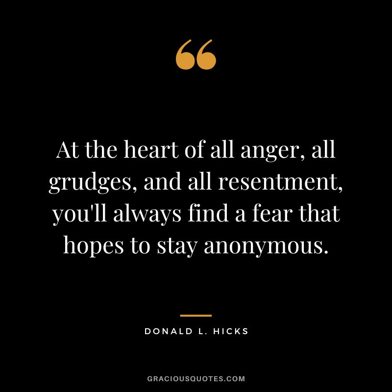 At the heart of all anger, all grudges, and all resentment, you'll always find a fear that hopes to stay anonymous. -  Donald L. Hicks