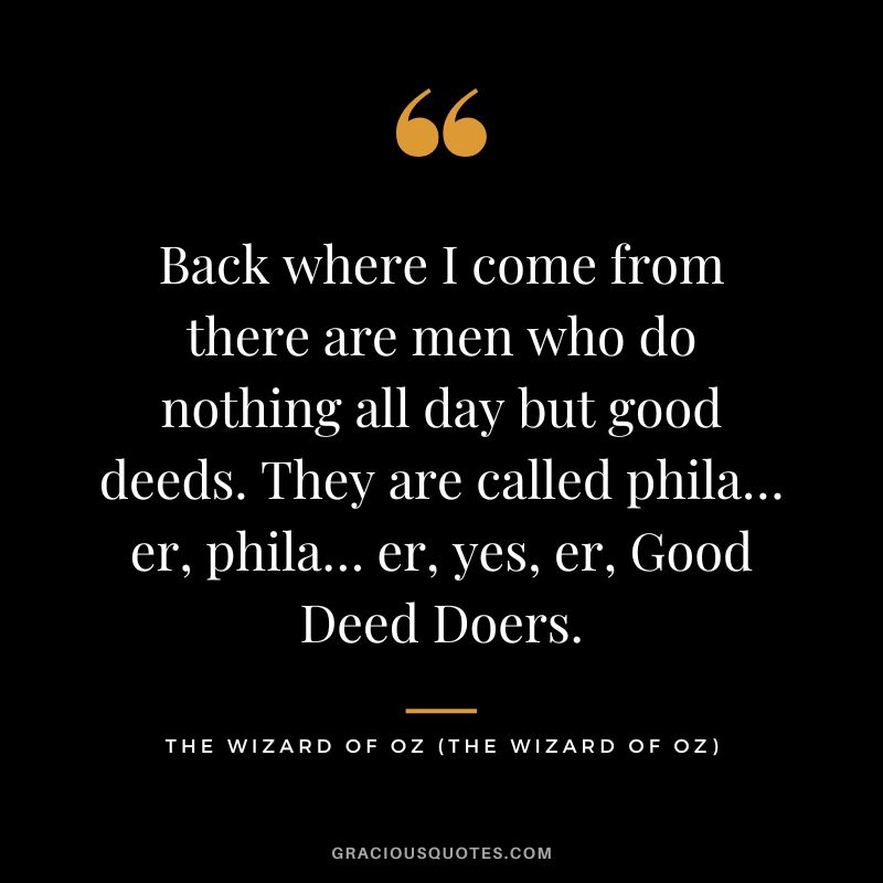 Back where I come from there are men who do nothing all day but good deeds. They are called phila… er, phila… er, yes, er, Good Deed Doers. - The Wizard of Oz