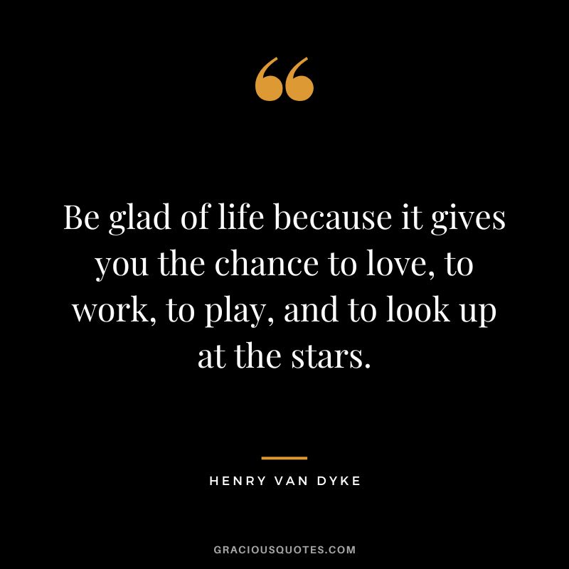 Be glad of life because it gives you the chance to love, to work, to play, and to look up at the stars. - Henry Van Dyke