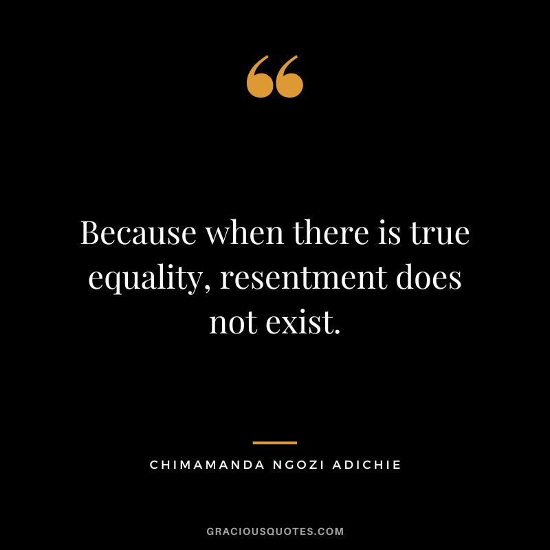 Because when there is true equality, resentment does not exist. - Chimamanda Ngozi Adichie