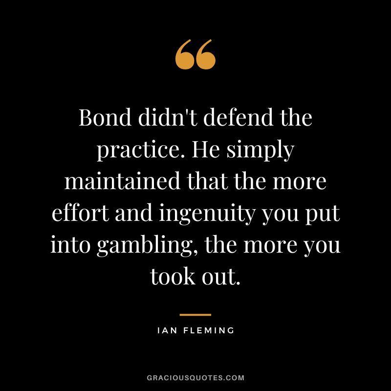 Bond didn't defend the practice. He simply maintained that the more effort and ingenuity you put into gambling, the more you took out. - Ian Fleming
