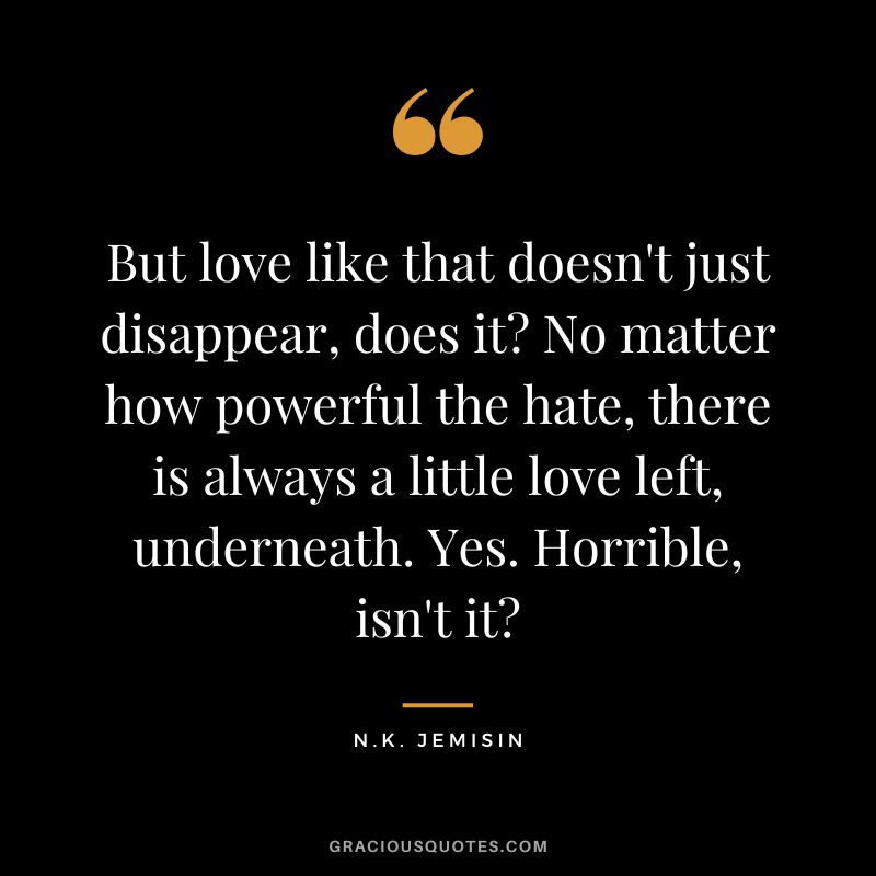 But love like that doesn't just disappear, does it No matter how powerful the hate, there is always a little love left, underneath. Yes. Horrible, isn't it - N.K. Jemisin