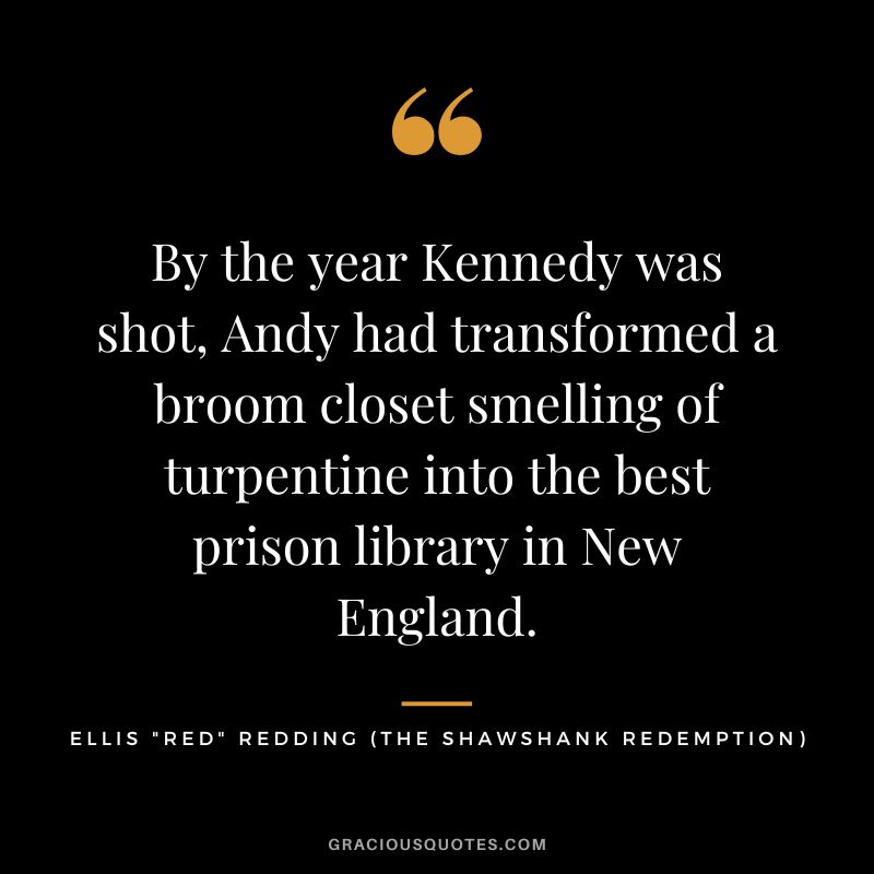 By the year Kennedy was shot, Andy had transformed a broom closet smelling of turpentine into the best prison library in New England. - Ellis Red Redding