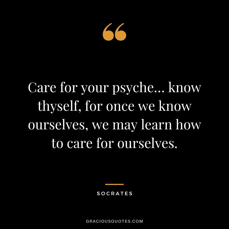 Care for your psyche… know thyself, for once we know ourselves, we may learn how to care for ourselves. - Socrates