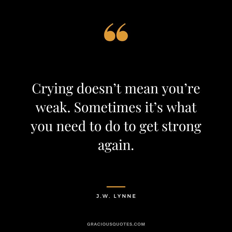 Crying doesn’t mean you’re weak. Sometimes it’s what you need to do to get strong again. - J.W. Lynne