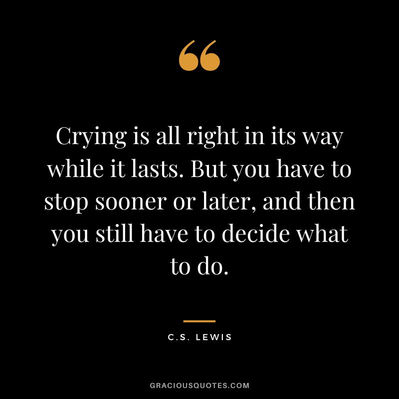 Crying is all right in its way while it lasts. But you have to stop sooner or later, and then you still have to decide what to do. - C.S. Lewis