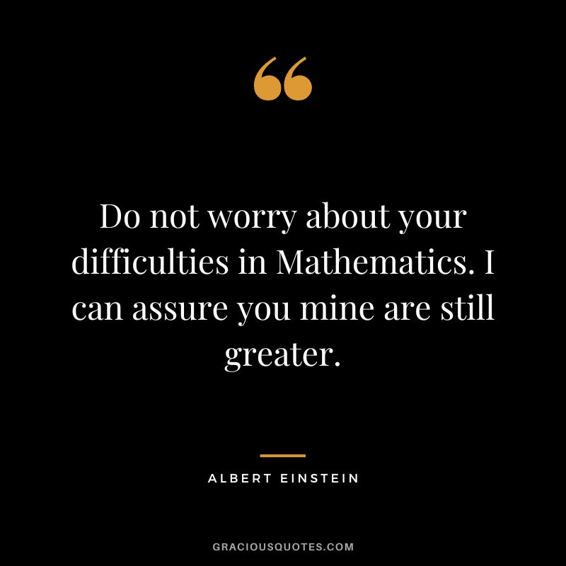 Do not worry about your difficulties in Mathematics. I can assure you mine are still greater. - Albert Einstein