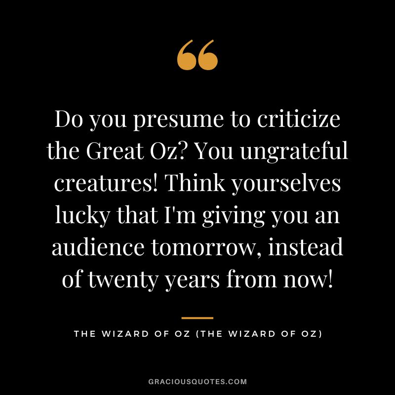 Do you presume to criticize the Great Oz You ungrateful creatures! Think yourselves lucky that I'm giving you an audience tomorrow, instead of twenty years from now! - The Wizard of Oz