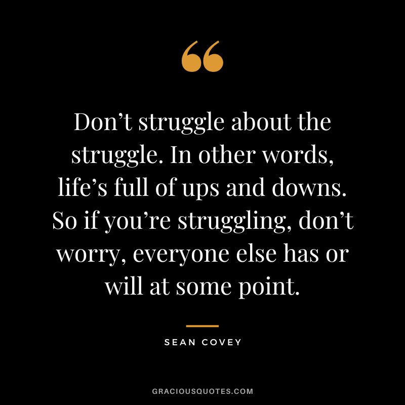 Don’t struggle about the struggle. In other words, life’s full of ups and downs. So if you’re struggling, don’t worry, everyone else has or will at some point. - Sean Covey