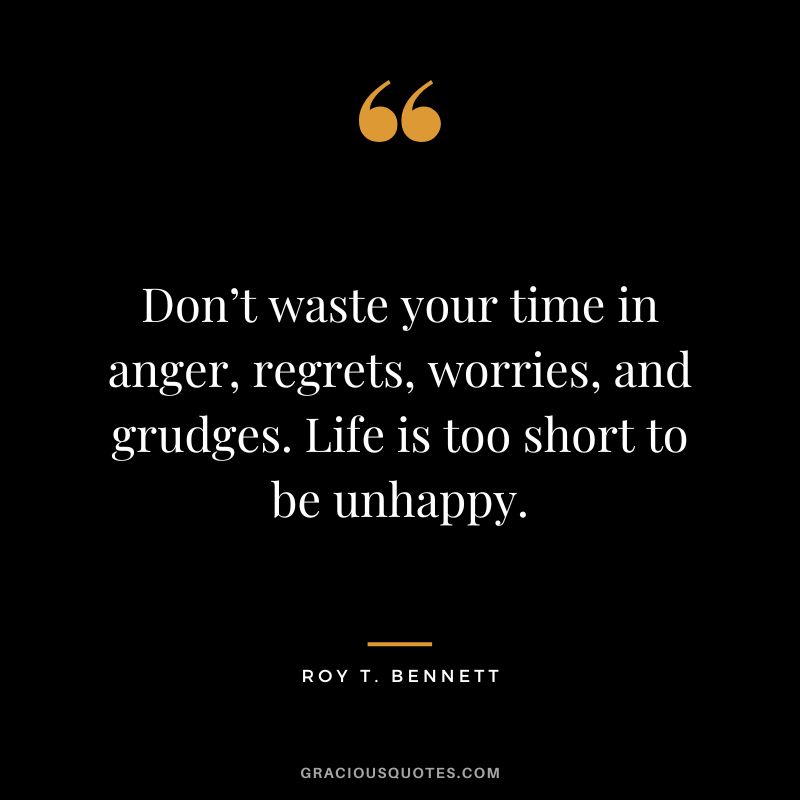 Don’t waste your time in anger, regrets, worries, and grudges. Life is too short to be unhappy. - Roy T. Bennett