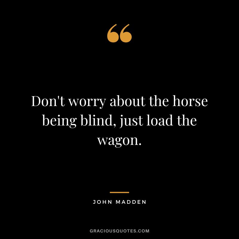 Don't worry about the horse being blind, just load the wagon. - John Madden