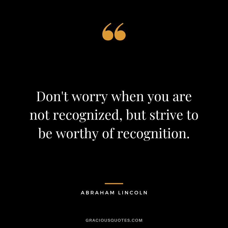 Don't worry when you are not recognized, but strive to be worthy of recognition. - Abraham Lincoln