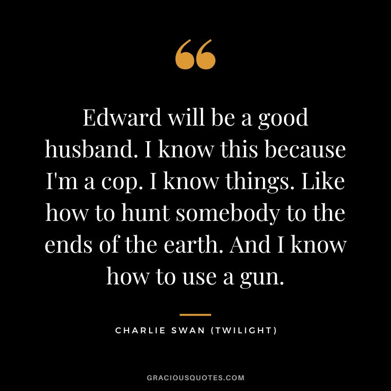 Edward will be a good husband. I know this because I'm a cop. I know things. Like how to hunt somebody to the ends of the earth. And I know how to use a gun. - Charlie Swan
