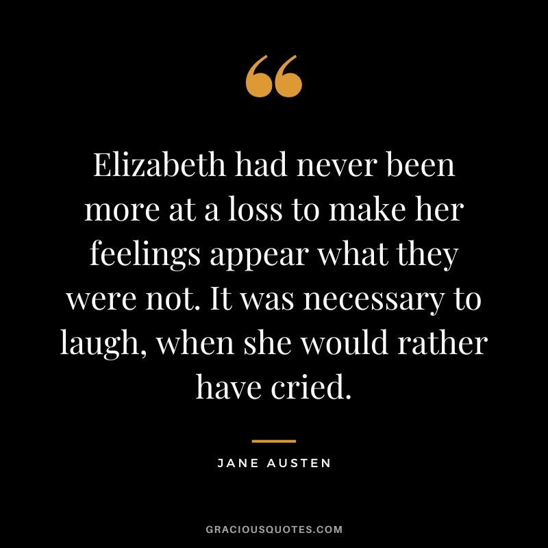 Elizabeth had never been more at a loss to make her feelings appear what they were not. It was necessary to laugh, when she would rather have cried. - Jane Austen