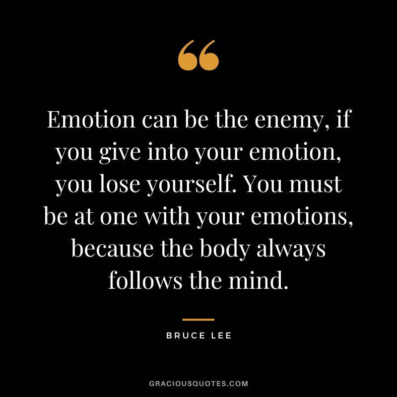 Emotion can be the enemy, if you give into your emotion, you lose yourself. You must be at one with your emotions, because the body always follows the mind. - Bruce Lee
