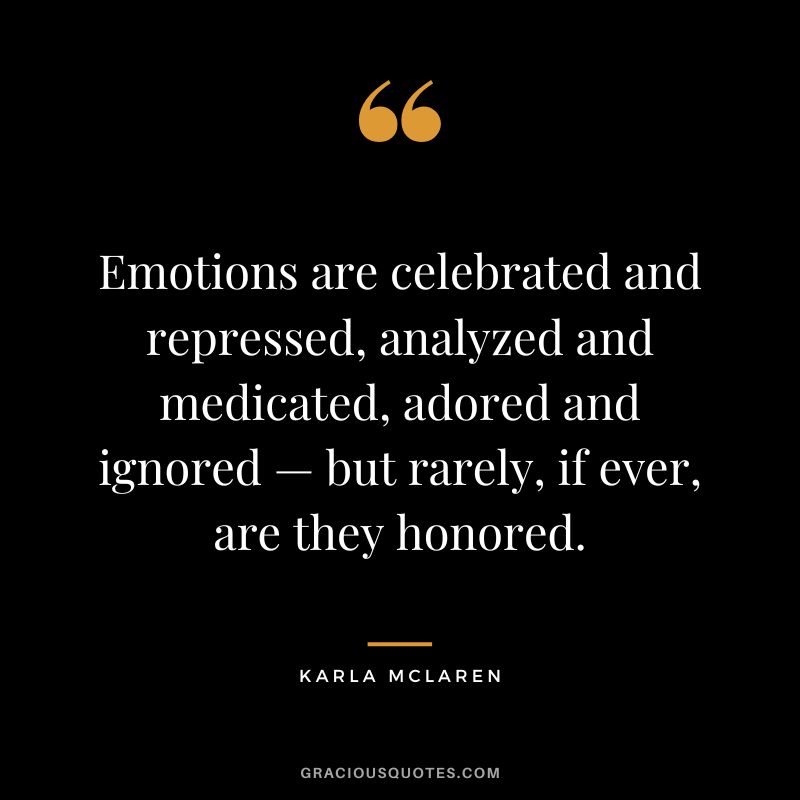 Emotions are celebrated and repressed, analyzed and medicated, adored and ignored — but rarely, if ever, are they honored. - Karla McLaren