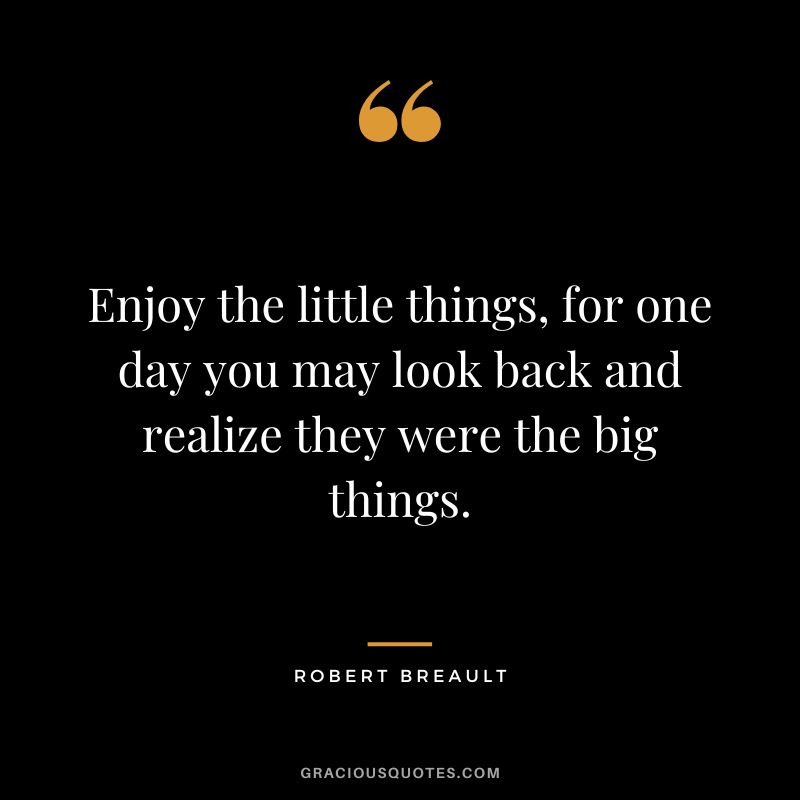 Enjoy the little things, for one day you may look back and realize they were the big things. - Robert Breault