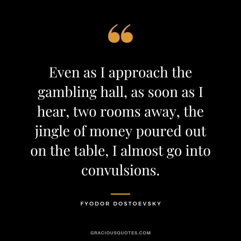 Even as I approach the gambling hall, as soon as I hear, two rooms away, the jingle of money poured out on the table, I almost go into convulsions. - Fyodor Dostoevsky