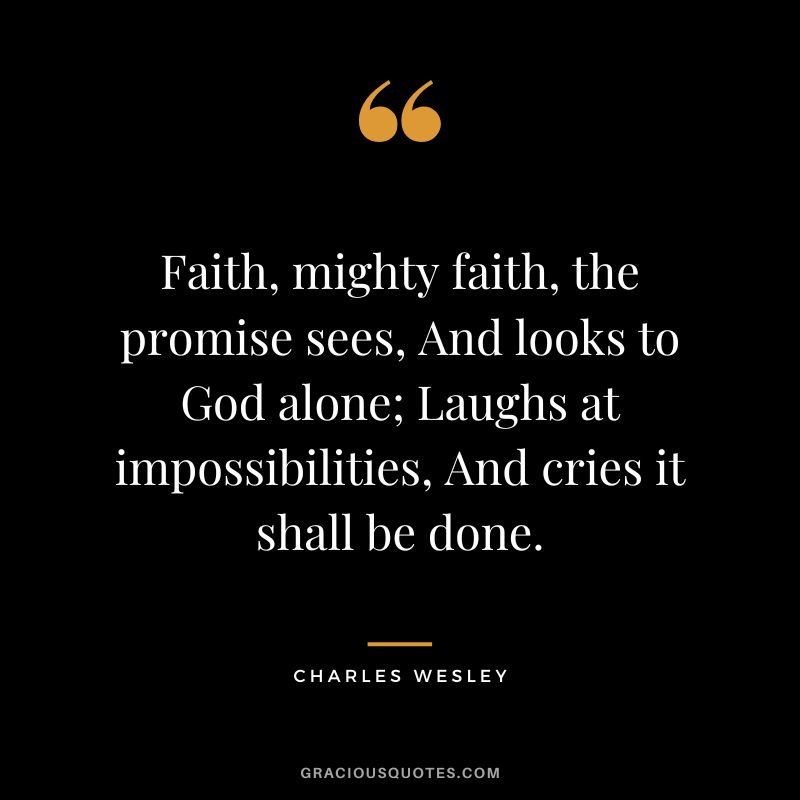 Faith, mighty faith, the promise sees, And looks to God alone; Laughs at impossibilities, And cries it shall be done. - Charles Wesley
