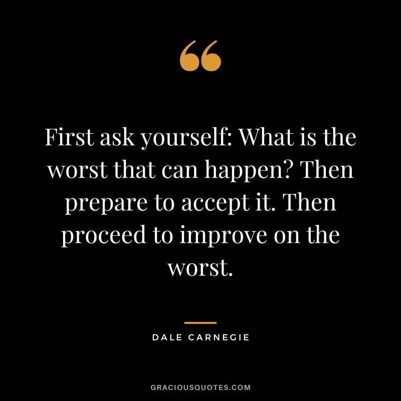 First ask yourself: What is the worst that can happen? Then prepare to accept it. Then proceed to improve on the worst. - Dale Carnegie