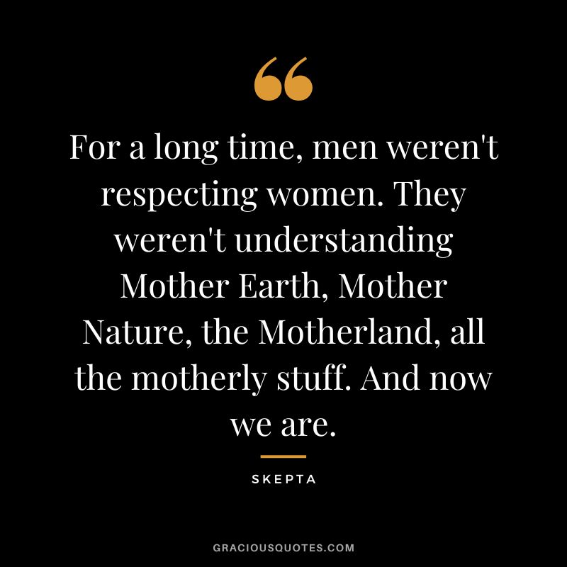 For a long time, men weren't respecting women. They weren't understanding Mother Earth, Mother Nature, the Motherland, all the motherly stuff. And now we are. - Skepta
