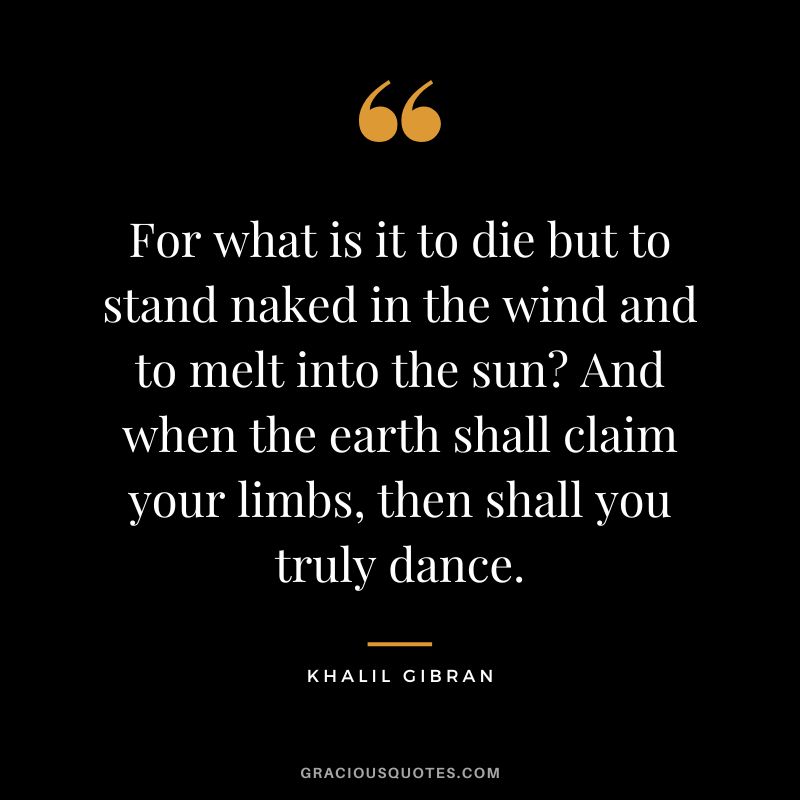For what is it to die but to stand naked in the wind and to melt into the sun And when the earth shall claim your limbs, then shall you truly dance. - Khalil Gibran