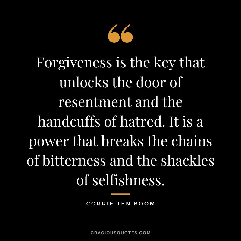 Forgiveness is the key that unlocks the door of resentment and the handcuffs of hatred. It is a power that breaks the chains of bitterness and the shackles of selfishness. - Corrie Ten Boom