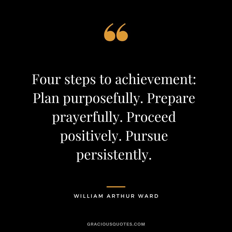 Four steps to achievement- Plan purposefully. Prepare prayerfully. Proceed positively. Pursue persistently. - William Arthur Ward