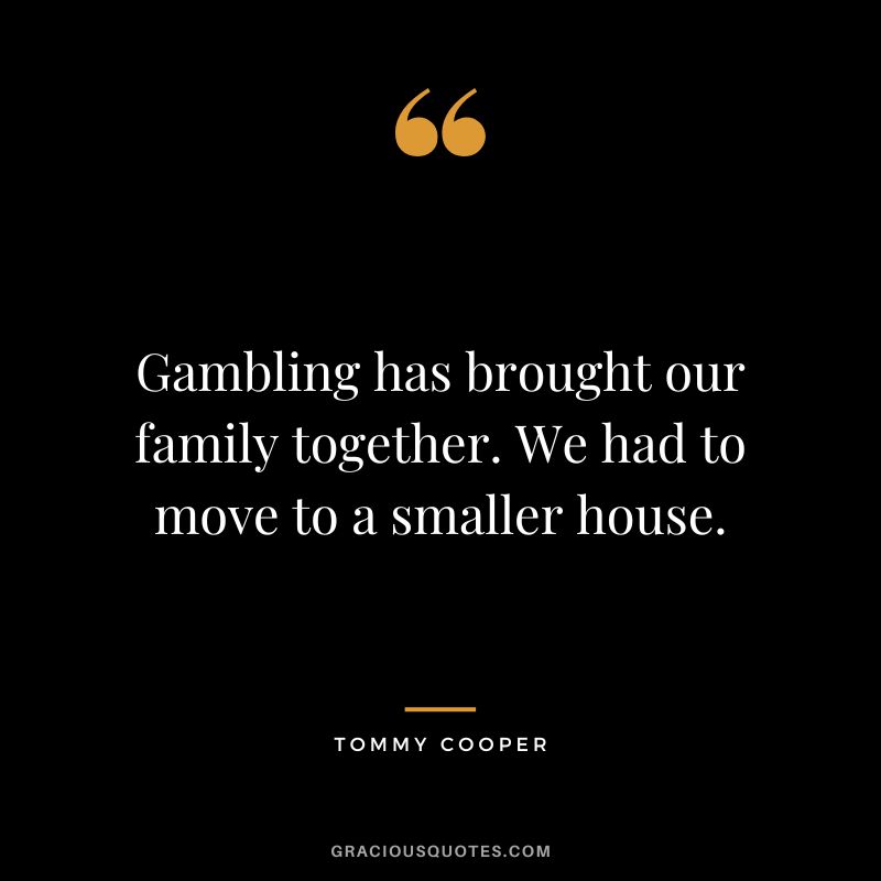 Gambling has brought our family together. We had to move to a smaller house. - Tommy Cooper