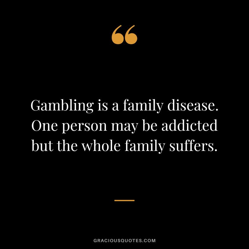 Gambling is a family disease. One person may be addicted but the whole family suffers.