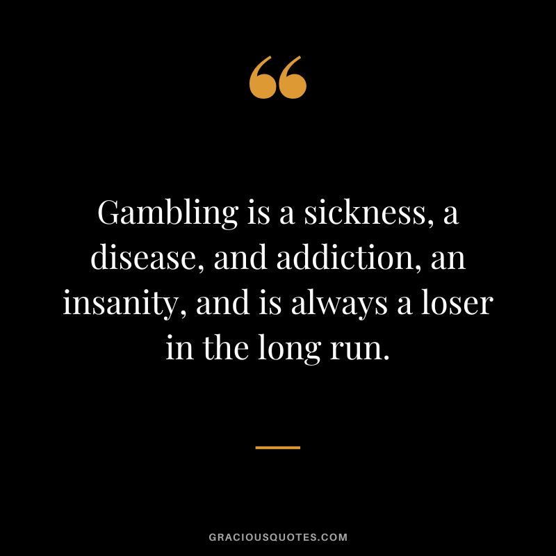 Gambling is a sickness, a disease, and addiction, an insanity, and is always a loser in the long run.