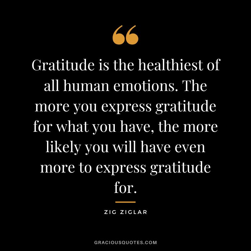 Gratitude is the healthiest of all human emotions. The more you express gratitude for what you have, the more likely you will have even more to express gratitude for. - Zig Ziglar