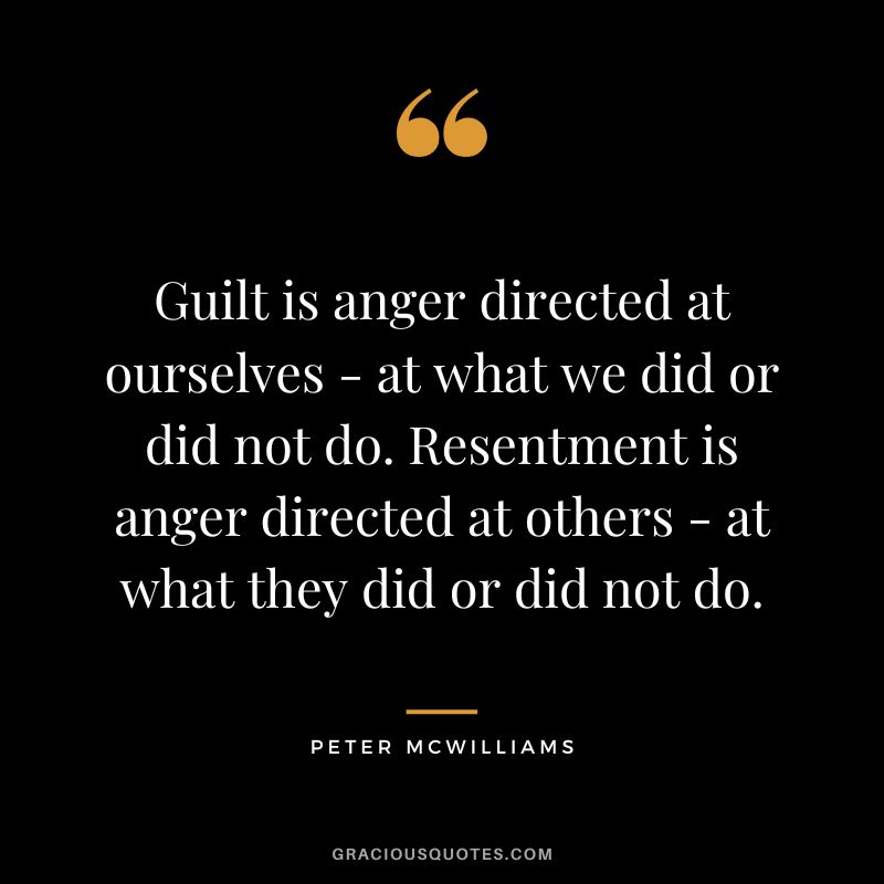 Guilt is anger directed at ourselves - at what we did or did not do. Resentment is anger directed at others - at what they did or did not do. - Peter McWilliams