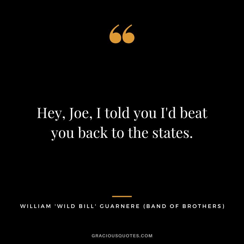 Hey, Joe, I told you I'd beat you back to the states. - William 'Wild Bill' Guarnere