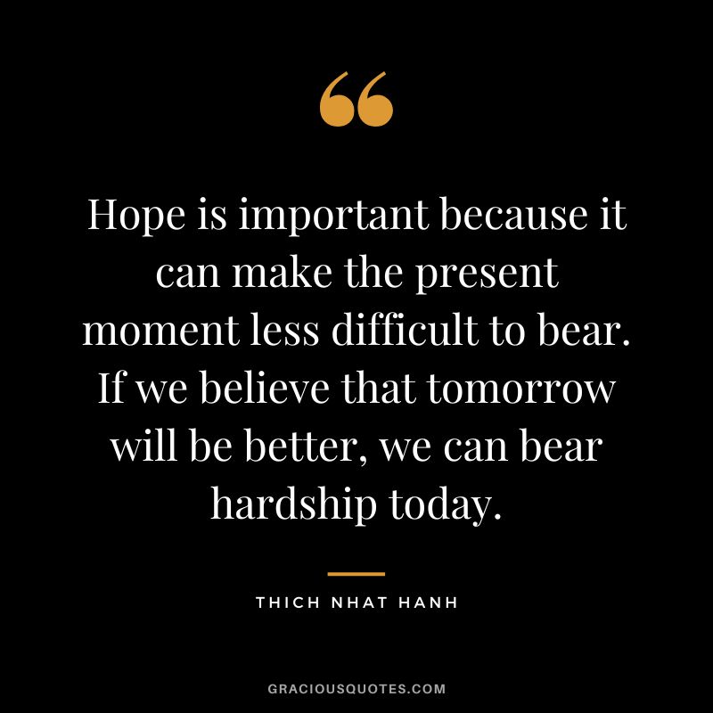 Hope is important because it can make the present moment less difficult to bear. If we believe that tomorrow will be better, we can bear hardship today. - Thich Nhat Hanh