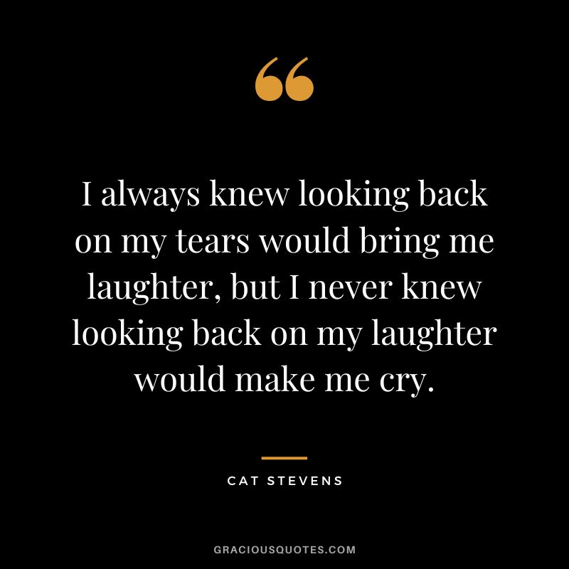 I always knew looking back on my tears would bring me laughter, but I never knew looking back on my laughter would make me cry. - Cat Stevens