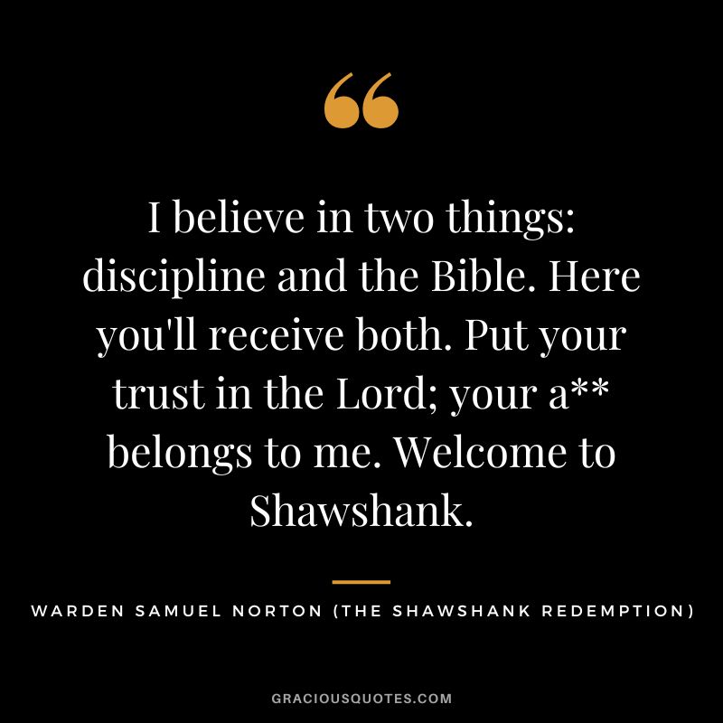 I believe in two things discipline and the Bible. Here you'll receive both. Put your trust in the Lord; your a belongs to me. Welcome to Shawshank. - Warden Samuel Norton