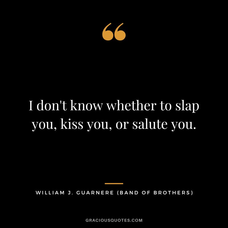 I don't know whether to slap you, kiss you, or salute you. - William 'Wild Bill' Guarnere