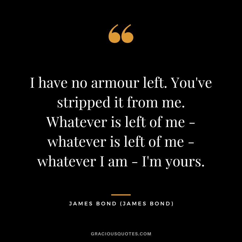 I have no armour left. You've stripped it from me. Whatever is left of me - whatever is left of me - whatever I am - I'm yours. - James Bond